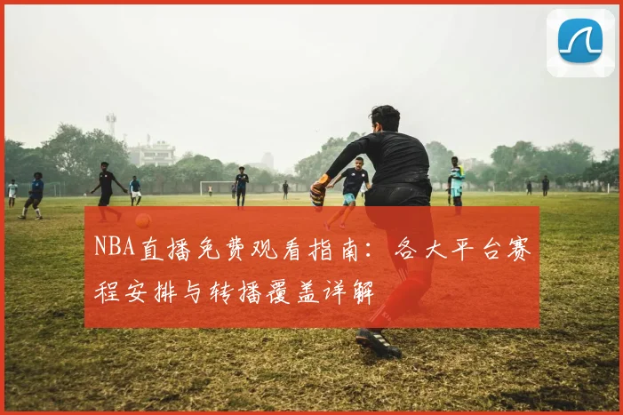 NBA直播免费观看指南：各大平台赛程安排与转播覆盖详解