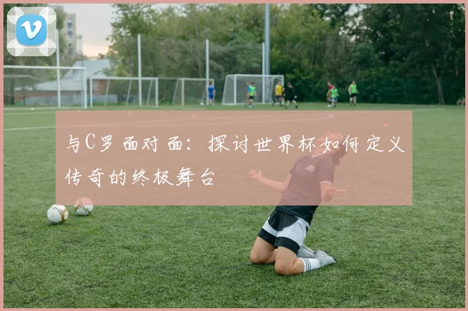 与C罗面对面：探讨世界杯如何定义传奇的终极舞台