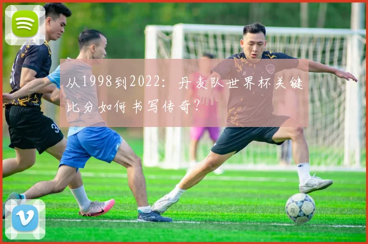 从1998到2022:丹麦队世界杯关键比分如何书写传奇?
