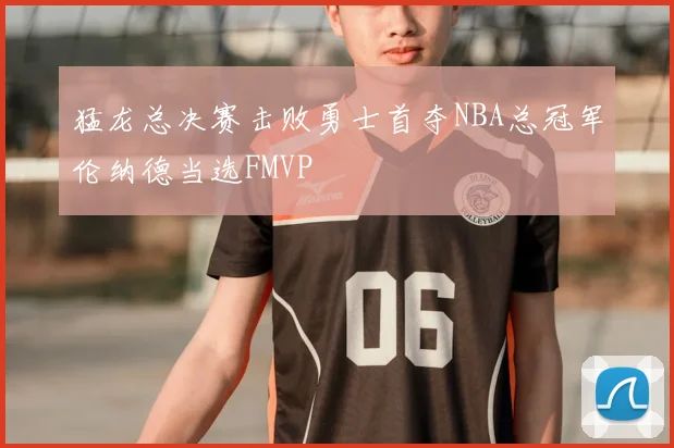 猛龙总决赛击败勇士首夺NBA总冠军伦纳德当选FMVP
