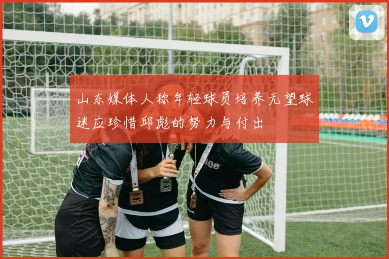 山东媒体人称年轻球员培养无望球迷应珍惜邱彪的努力与付出