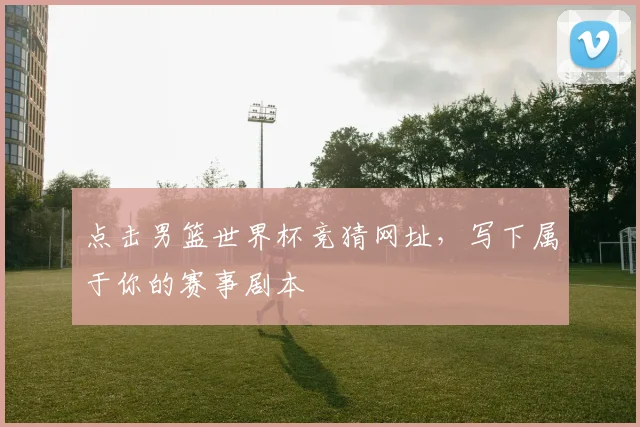 点击男篮世界杯竞猜网址，写下属于你的赛事剧本