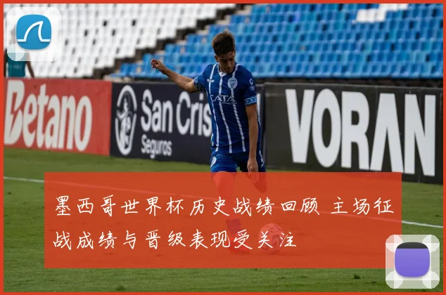 墨西哥世界杯历史战绩回顾 主场征战成绩与晋级表现受关注