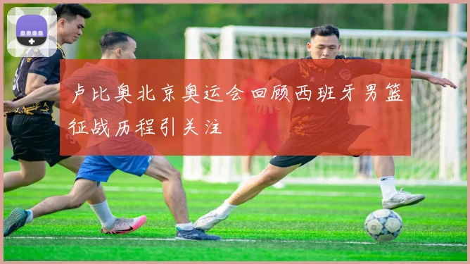 卢比奥北京奥运会回顾西班牙男篮征战历程引关注