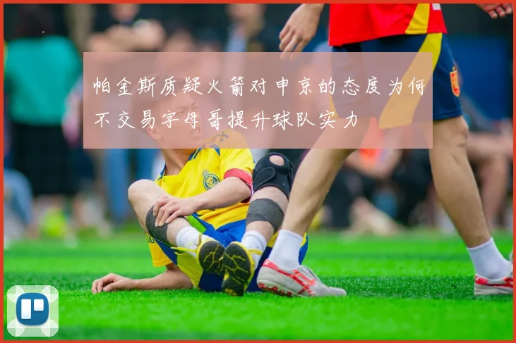 帕金斯质疑火箭对申京的态度为何不交易字母哥提升球队实力