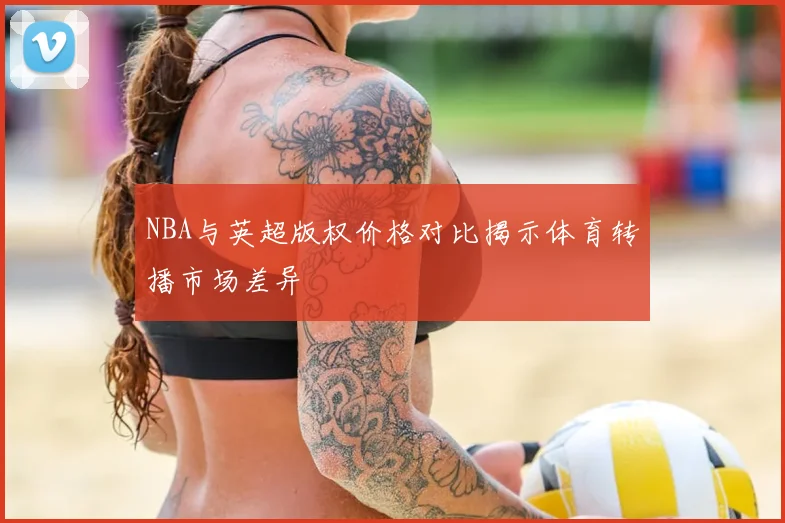 NBA与英超版权价格对比揭示体育转播市场差异