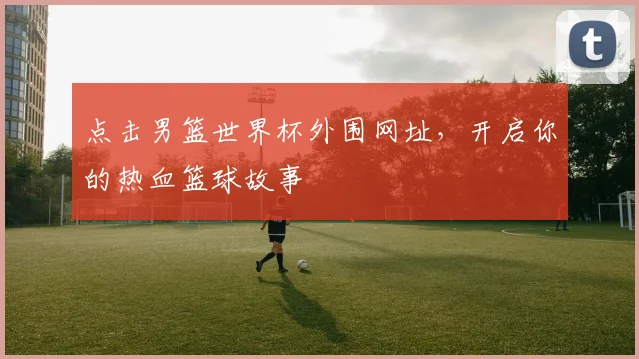 点击男篮世界杯外围网址,开启你的热血篮球故事