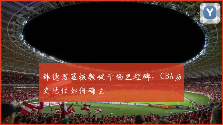 韩德君篮板数破千场里程碑,CBA历史地位如何确立
