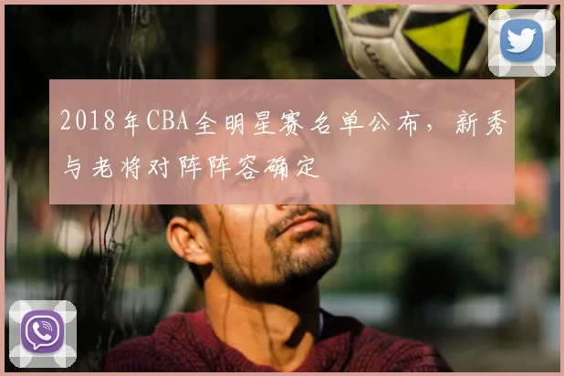 2018年CBA全明星赛名单公布,新秀与老将对阵阵容确定