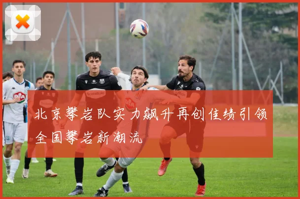 北京攀岩队实力飙升再创佳绩引领全国攀岩新潮流