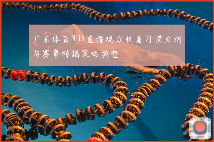 广东体育NBA直播观众收看习惯分析与赛事转播策略调整