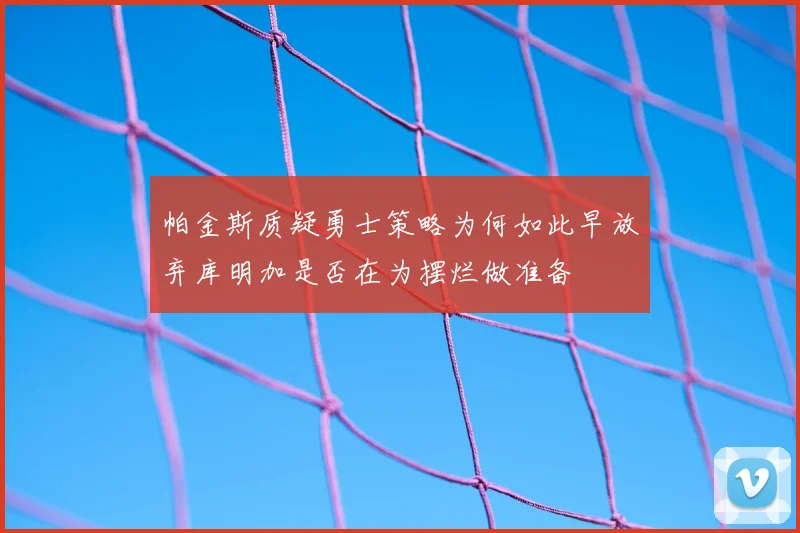 帕金斯质疑勇士策略为何如此早放弃库明加是否在为摆烂做准备