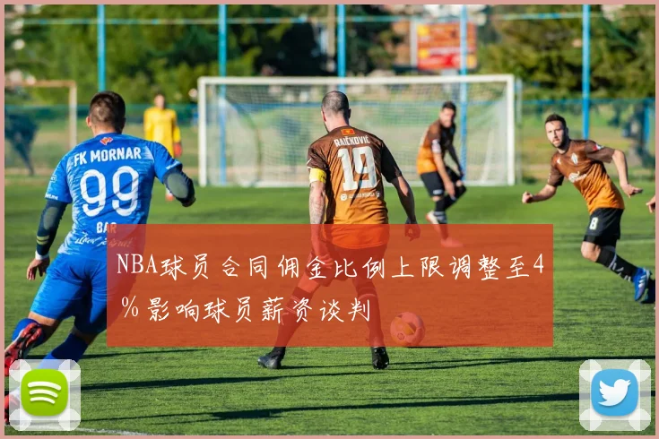 NBA球员合同佣金比例上限调整至4%影响球员薪资谈判
