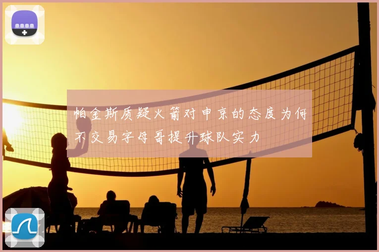 帕金斯质疑火箭对申京的态度为何不交易字母哥提升球队实力
