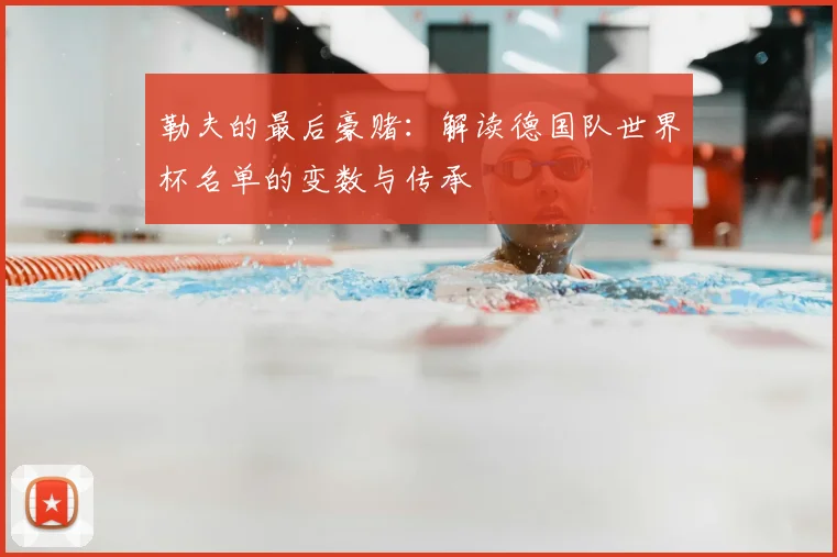 勒夫的最后豪赌:解读德国队世界杯名单的变数与传承