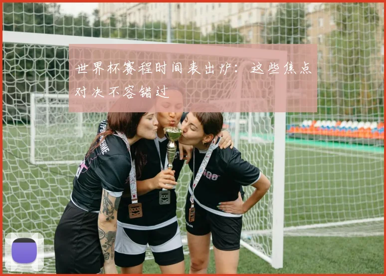 世界杯赛程时间表出炉:这些焦点对决不容错过