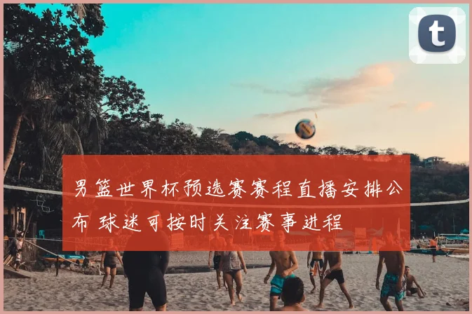 男篮世界杯预选赛赛程直播安排公布 球迷可按时关注赛事进程