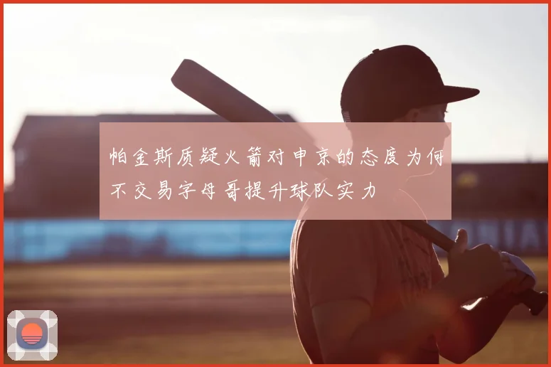帕金斯质疑火箭对申京的态度为何不交易字母哥提升球队实力
