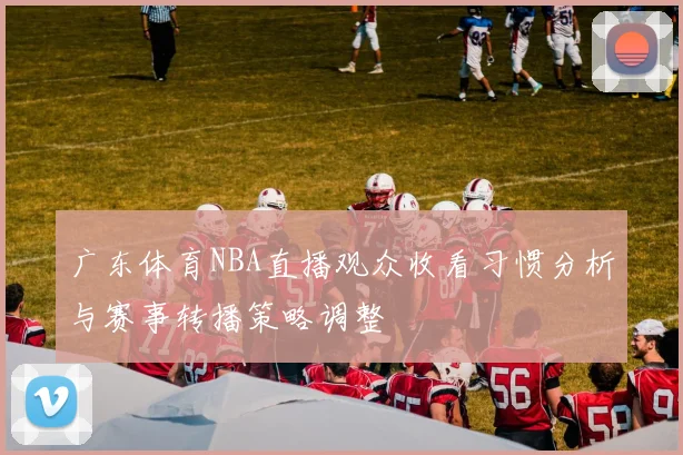 广东体育NBA直播观众收看习惯分析与赛事转播策略调整