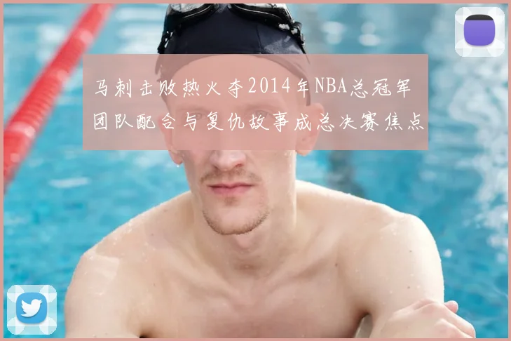 马刺击败热火夺2014年NBA总冠军 团队配合与复仇故事成总决赛焦点