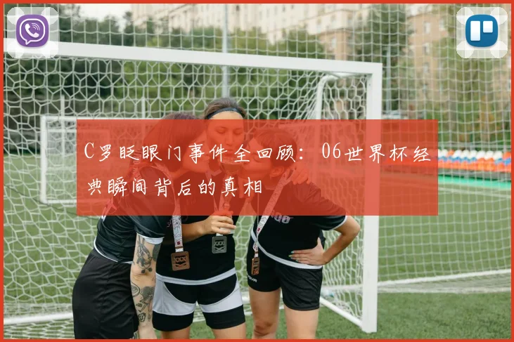 C罗眨眼门事件全回顾:06世界杯经典瞬间背后的真相