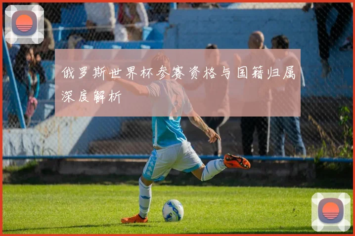 俄罗斯世界杯参赛资格与国籍归属深度解析