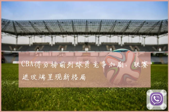 CBA得分榜前列球员竞争加剧，联赛进攻端呈现新格局