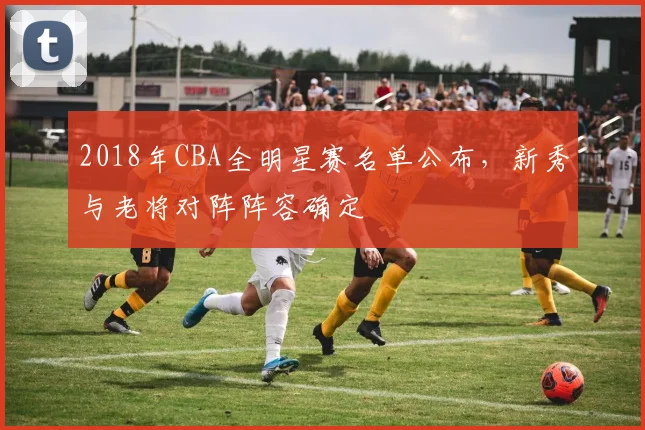 2018年CBA全明星赛名单公布,新秀与老将对阵阵容确定