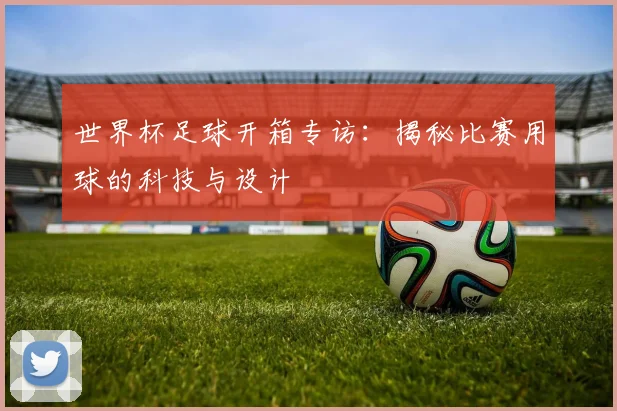 世界杯足球开箱专访:揭秘比赛用球的科技与设计