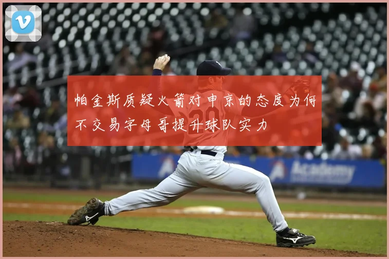 帕金斯质疑火箭对申京的态度为何不交易字母哥提升球队实力