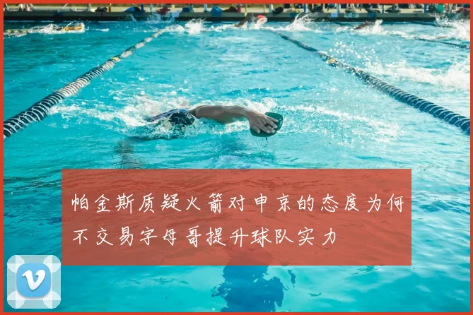 帕金斯质疑火箭对申京的态度为何不交易字母哥提升球队实力