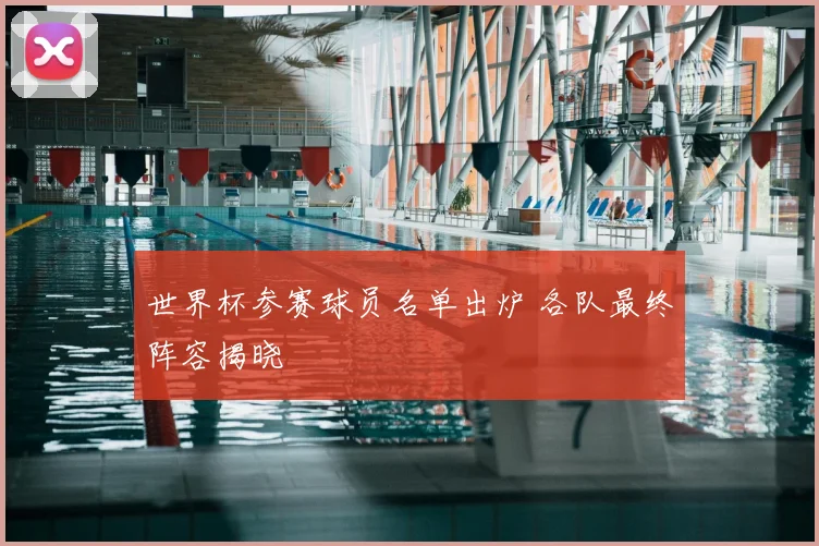 世界杯参赛球员名单出炉 各队最终阵容揭晓