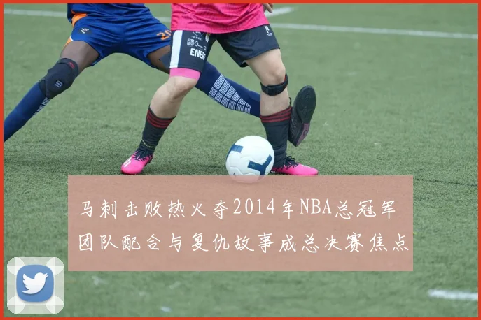 马刺击败热火夺2014年NBA总冠军 团队配合与复仇故事成总决赛焦点