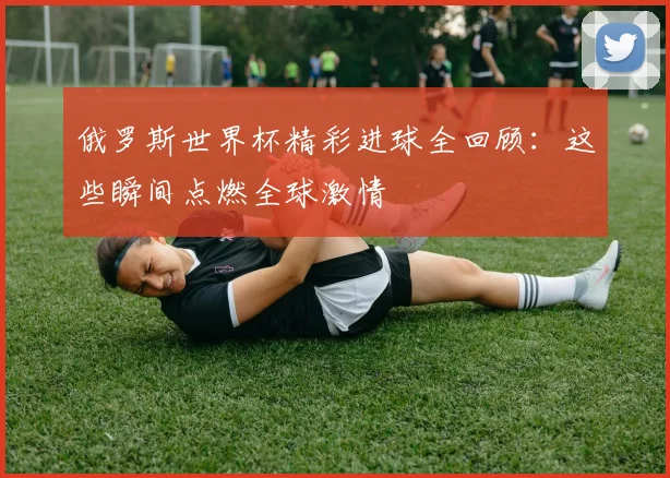 俄罗斯世界杯精彩进球全回顾:这些瞬间点燃全球激情