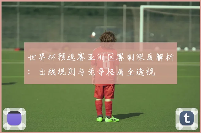 世界杯预选赛亚洲区赛制深度解析:出线规则与竞争格局全透视