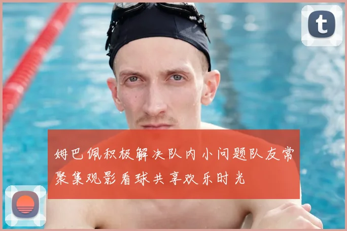 姆巴佩积极解决队内小问题队友常聚集观影看球共享欢乐时光