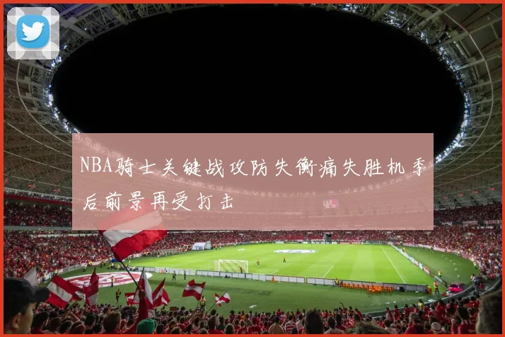 NBA骑士关键战攻防失衡痛失胜机季后前景再受打击