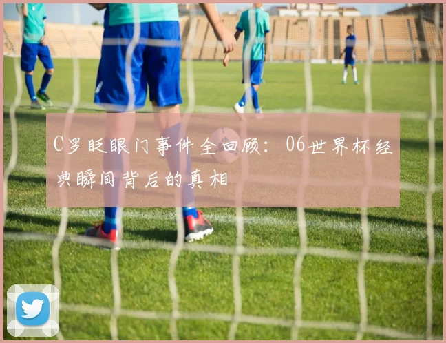 C罗眨眼门事件全回顾:06世界杯经典瞬间背后的真相