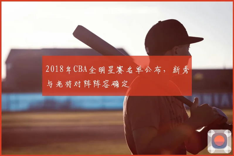 2018年CBA全明星赛名单公布,新秀与老将对阵阵容确定