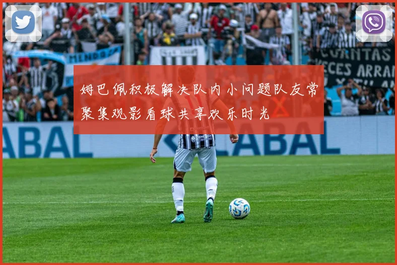 姆巴佩积极解决队内小问题队友常聚集观影看球共享欢乐时光