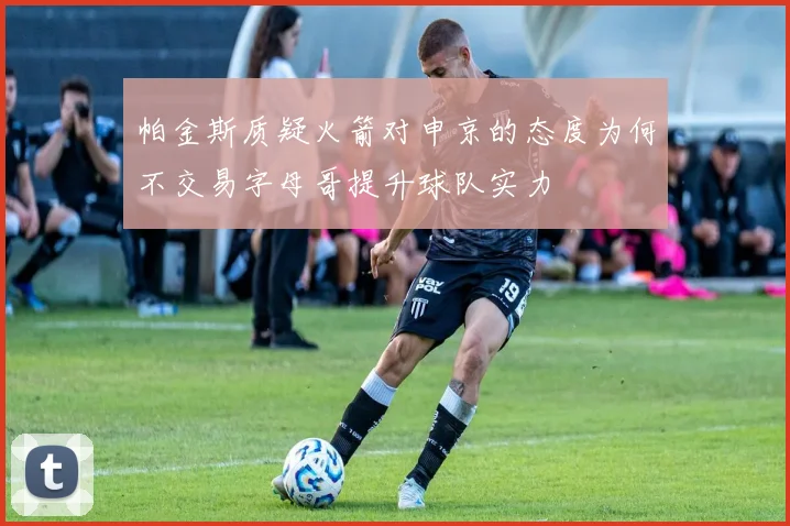 帕金斯质疑火箭对申京的态度为何不交易字母哥提升球队实力