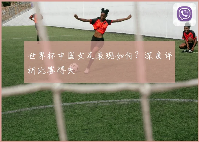 世界杯中国女足表现如何?深度评析比赛得失