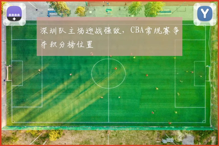 深圳队主场迎战强敌,CBA常规赛争夺积分榜位置