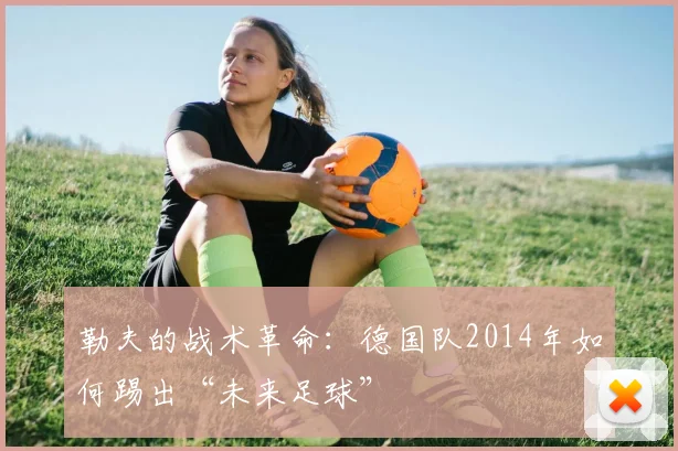 勒夫的战术革命:德国队2014年如何踢出“未来足球”