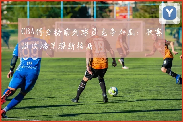 CBA得分榜前列球员竞争加剧,联赛进攻端呈现新格局