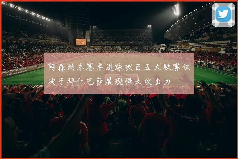 阿森纳本赛季进球破百五大联赛仅次于拜仁巴萨展现强大攻击力