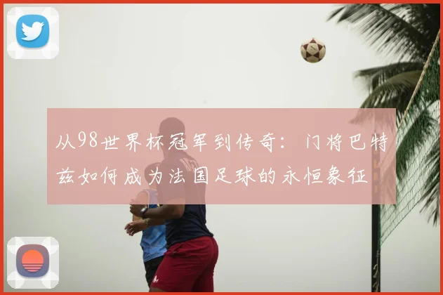 从98世界杯冠军到传奇:门将巴特兹如何成为法国足球的永恒象征