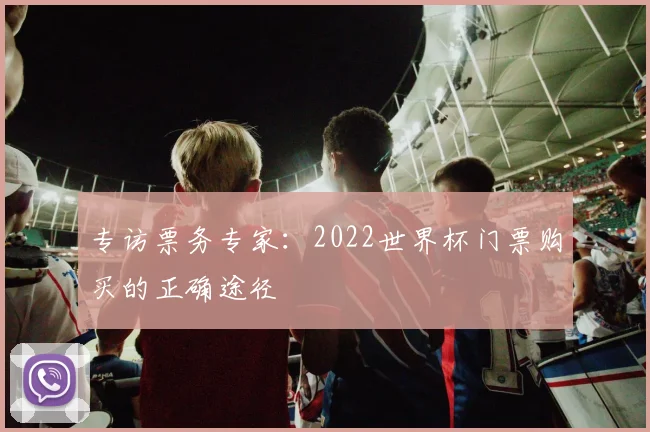 专访票务专家:2022世界杯门票购买的正确途径