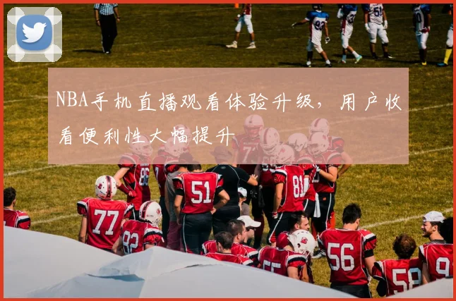NBA手机直播观看体验升级,用户收看便利性大幅提升