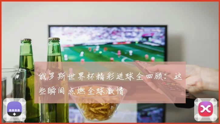 俄罗斯世界杯精彩进球全回顾:这些瞬间点燃全球激情